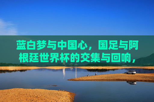 蓝白梦与中国心,国足与阿根廷世界杯的交集与回响,蓝白梦与中国心,国足与阿根廷世界杯的交汇回响