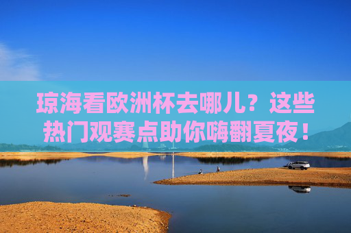 琼海看欧洲杯去哪儿?这些热门观赛点助你嗨翻夏夜!琼海欧洲杯观赛点,嗨翻夏夜,看球好去处!
