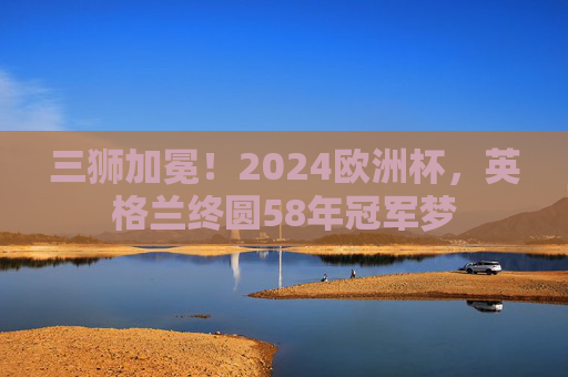三狮加冕!2024欧洲杯,英格兰终圆58年冠军梦