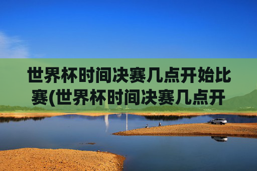 世界杯时间决赛几点开始比赛(世界杯时间决赛几点开始比赛的)