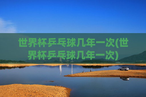 世界杯乒乓球几年一次(世界杯乒乓球几年一次)