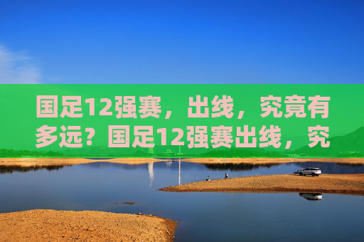 国足12强赛，出线，究竟有多远？国足12强赛出线，究竟多远？