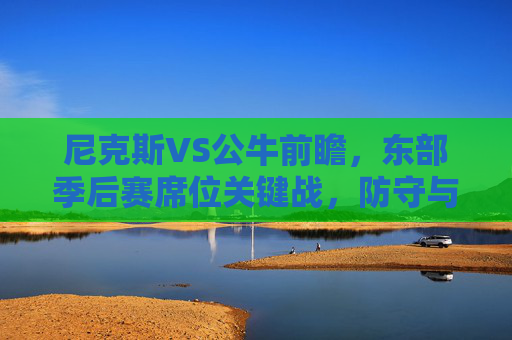 尼克斯VS公牛前瞻，东部季后赛席位关键战，防守与进攻的博弈谁能占优？尼克斯VS公牛，东部季后赛席位关键战，攻防博弈占优之争