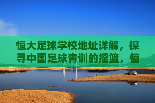 恒大足球学校地址详解,探寻中国足球青训的摇篮,恒大足球学校地址详解,中国足球青训的摇篮