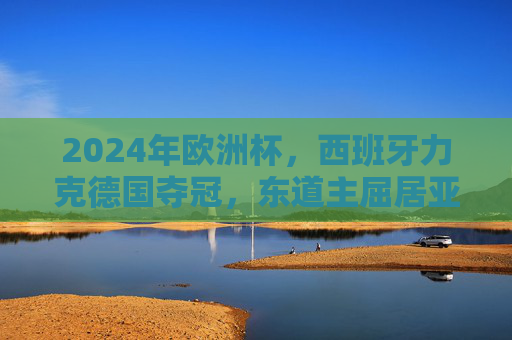 2024年欧洲杯，西班牙力克德国夺冠，东道主屈居亚军，2024欧洲杯西班牙力克德国夺冠 东道主屈居亚军