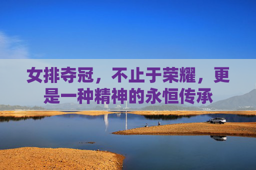 女排夺冠,不止于荣耀,更是一种精神的永恒传承