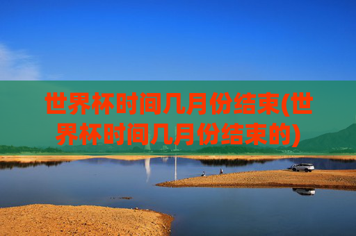世界杯时间几月份结束(世界杯时间几月份结束的)