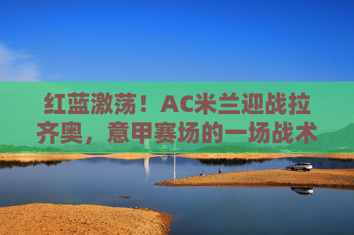 红蓝激荡!AC米兰迎战拉齐奥,意甲赛场的一场战术与荣耀之战