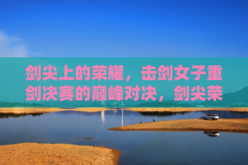 剑尖上的荣耀,击剑女子重剑决赛的巅峰对决,剑尖荣耀,女子重剑巅峰对决