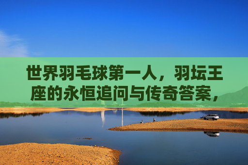 世界羽毛球第一人,羽坛王座的永恒追问与传奇答案,羽坛王座,永恒追问的传奇答案
