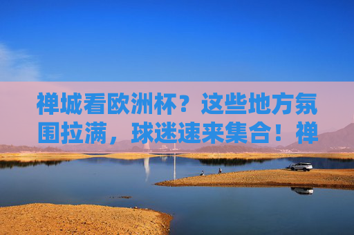 禅城看欧洲杯?这些地方氛围拉满,球迷速来集合!禅城欧洲杯观赛氛围拉满!球迷速来集合