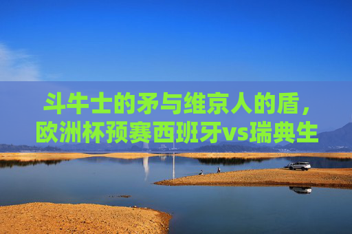 斗牛士的矛与维京人的盾,欧洲杯预赛西班牙vs瑞典生死战,斗牛士矛战维京盾!欧洲杯预赛西班牙VS瑞典生死战