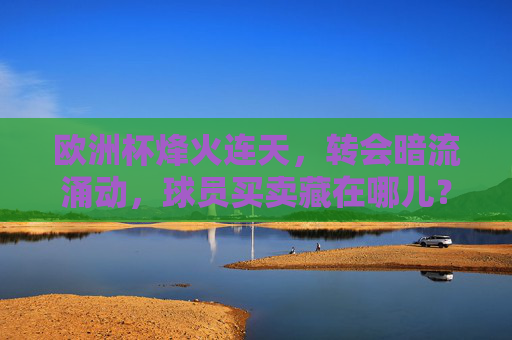 欧洲杯烽火连天，转会暗流涌动，球员买卖藏在哪儿？欧洲杯烽火连天，转会暗流涌动