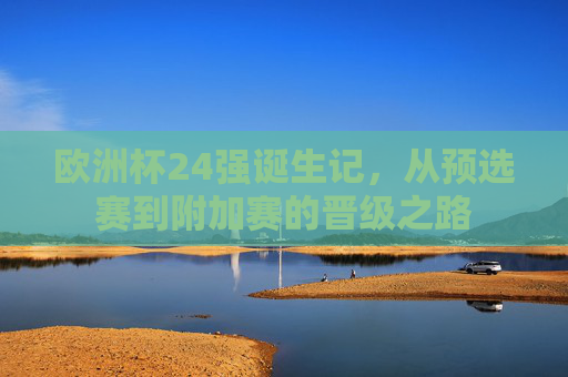 欧洲杯24强诞生记,从预选赛到附加赛的晋级之路
