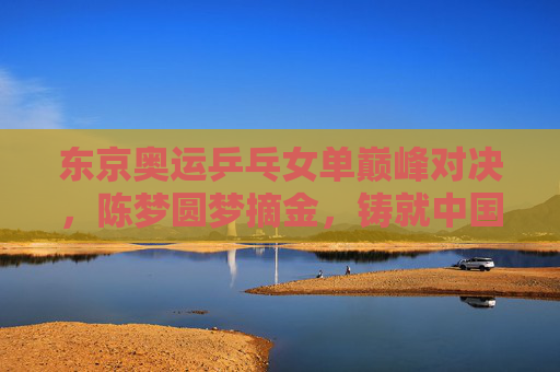 东京奥运乒乓女单巅峰对决，陈梦圆梦摘金，铸就中国乒乓新传奇，东京奥运女单陈梦摘金铸就中国乒乓新传奇