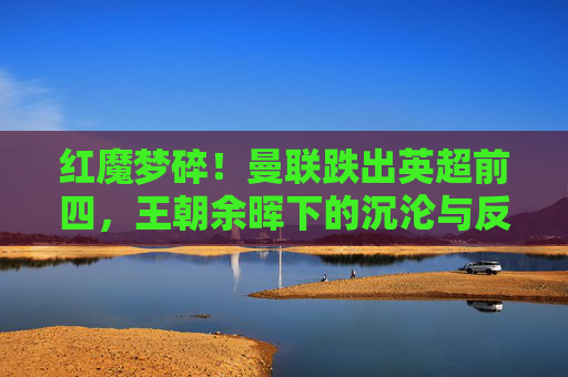 红魔梦碎!曼联跌出英超前四,王朝余晖下的沉沦与反思,红魔梦碎!曼联跌出英超前四,王朝余晖下的沉沦与反思