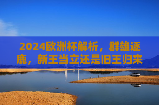 2024欧洲杯解析，群雄逐鹿，新王当立还是旧王归来？2024欧洲杯，群雄逐鹿，新王当立还是旧王归来
