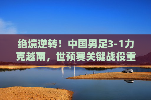 绝境逆转！中国男足3-1力克越南，世预赛关键战役重燃希望，绝境逆转！中国男足3-1力克越南 世预赛关键战重燃希望
