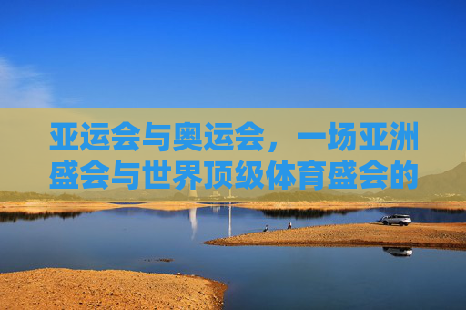 亚运会与奥运会,一场亚洲盛会与世界顶级体育盛会的多维解析