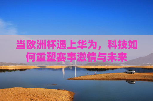 当欧洲杯遇上华为,科技如何重塑赛事激情与未来