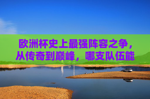欧洲杯史上最强阵容之争,从传奇到巅峰,哪支队伍能封神?欧洲杯史上最强阵容之争,传奇巅峰谁能封神?