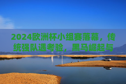 2024欧洲杯小组赛落幕，传统强队遇考验，黑马崛起与战术博弈成焦点，2024欧洲杯小组赛落幕，传统强队承压，黑马崛起与战术博弈成焦点