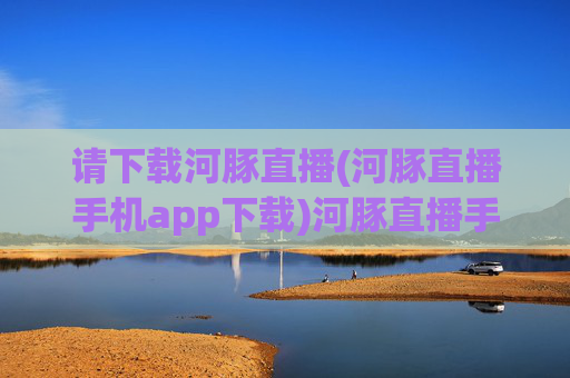 请下载河豚直播(河豚直播手机app下载)河豚直播手机app下载