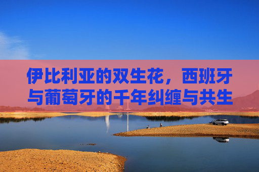 伊比利亚的双生花，西班牙与葡萄牙的千年纠缠与共生，伊比利亚双生花，西葡千年共生纠缠