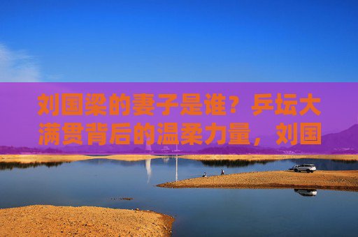 刘国梁的妻子是谁?乒坛大满贯背后的温柔力量,刘国梁妻子,乒坛大满贯背后的温柔力量