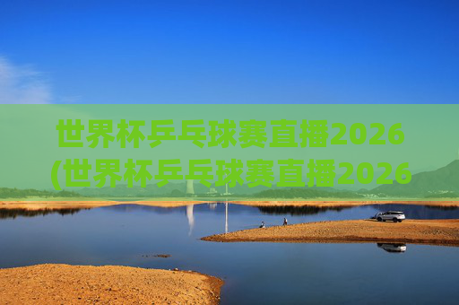 世界杯乒乓球赛直播2026(世界杯乒乓球赛直播2026赛程)