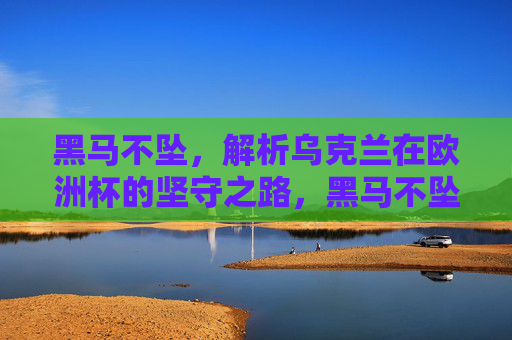 黑马不坠，解析乌克兰在欧洲杯的坚守之路，黑马不坠，乌克兰欧洲杯坚守之路