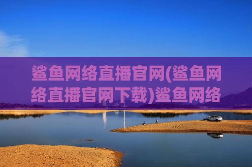 鲨鱼网络直播官网(鲨鱼网络直播官网下载)鲨鱼网络直播官网下载