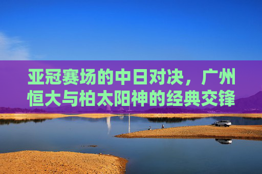 亚冠赛场的中日对决,广州恒大与柏太阳神的经典交锋,亚冠中日对决,广州恒大与柏太阳神经典交锋