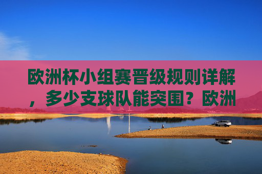 欧洲杯小组赛晋级规则详解,多少支球队能突围?欧洲杯小组赛晋级规则详解,多少支球队能突围?