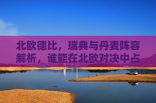北欧德比，瑞典与丹麦阵容解析，谁能在北欧对决中占得先机？北欧德比，瑞典vs丹麦阵容解析，谁占先机？