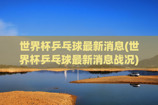 世界杯乒乓球最新消息(世界杯乒乓球最新消息战况)世界杯乒乓球最新战况