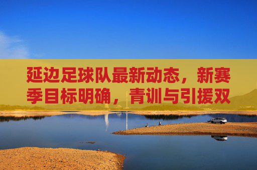 延边足球队最新动态,新赛季目标明确,青训与引援双管齐下,延边足球队新赛季目标明确 青训引援双管齐下