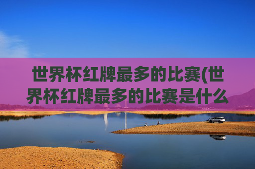 世界杯红牌最多的比赛(世界杯红牌最多的比赛是什么)