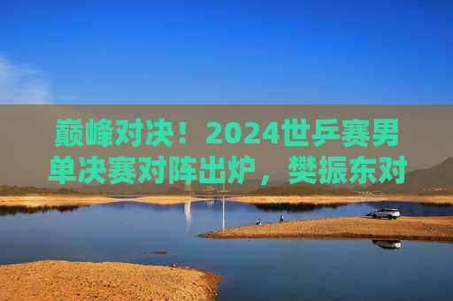 巅峰对决!2024世乒赛男单决赛对阵出炉,樊振东对阵费利克斯·勒布伦,巅峰对决!2024世乒赛男单决赛,樊振东VS费利克斯·勒布伦