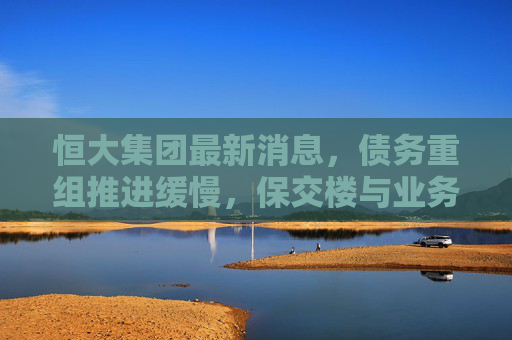 恒大集团最新消息，债务重组推进缓慢，保交楼与业务转型成关键，恒大债务重组进展缓慢，保交楼与业务转型成关键