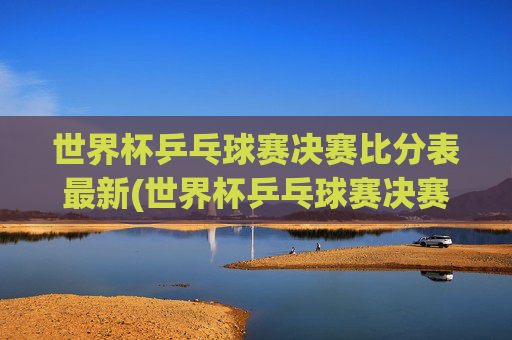 世界杯乒乓球赛决赛比分表最新(世界杯乒乓球赛决赛比分表最新消息)世界杯乒乓球赛决赛比分表最新