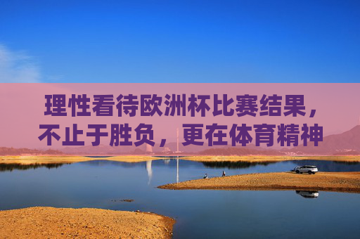 理性看待欧洲杯比赛结果,不止于胜负,更在体育精神与成长