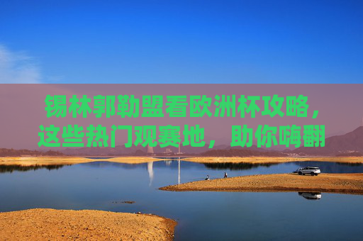 锡林郭勒盟看欧洲杯攻略,这些热门观赛地,助你嗨翻夏夜!
