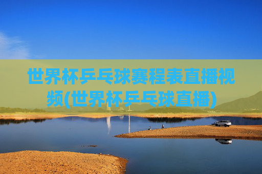 世界杯乒乓球赛程表直播视频(世界杯乒乓球直播)