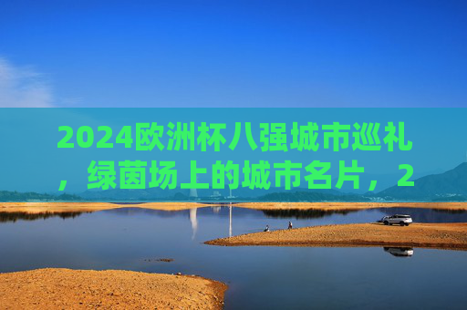 2024欧洲杯八强城市巡礼,绿茵场上的城市名片,2024欧洲杯八强城市巡礼,绿茵场上的城市名片