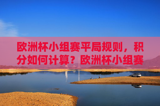 欧洲杯小组赛平局规则,积分如何计算?欧洲杯小组赛平局规则及积分计算