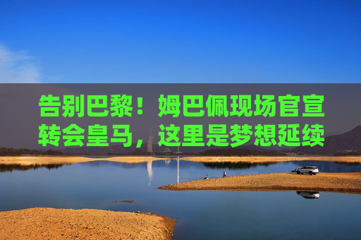 告别巴黎！姆巴佩现场官宣转会皇马，这里是梦想延续的新起点，姆巴佩告别巴黎转会皇马，梦想延续新起点