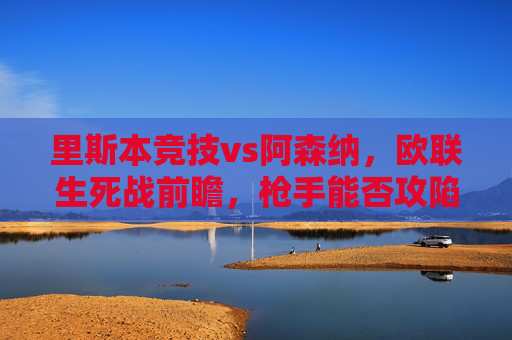 里斯本竞技vs阿森纳,欧联生死战前瞻,枪手能否攻陷巨龙主场?欧联生死战,阿森纳枪手能否攻陷巨龙主场?