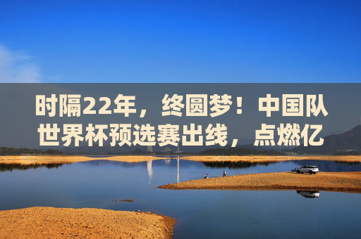 时隔22年,终圆梦!中国队世界杯预选赛出线,点燃亿万球迷希望,22年等待终圆梦!中国队世预赛出线点燃亿万球迷希望