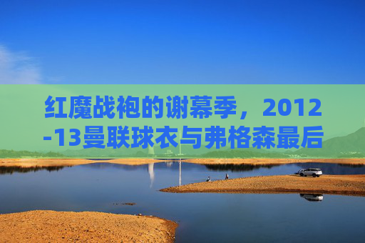 红魔战袍的谢幕季,2012-13曼联球衣与弗格森最后的荣光,红魔战袍谢幕季,2012-13曼联与弗格森最后的荣光